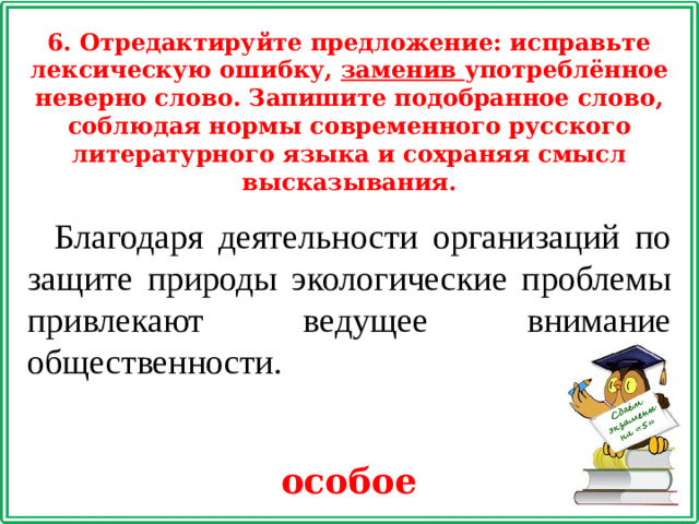 6. Отредактируйте предложение: исправьте лексическую ошибку, заменив употреблённое неверно слово. Запишите подобранное слово, соблюдая нормы современного русского литературного языка и сохраняя смысл высказывания. Благодаря деятельности организаций по защите природы экологические проблемы привлекают ведущее внимание общественности. особое