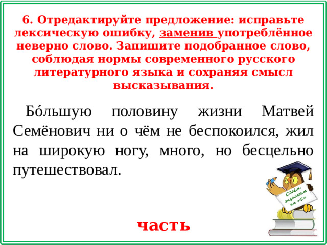 6. Отредактируйте предложение: исправьте лексическую ошибку, заменив употреблённое неверно слово. Запишите подобранное слово, соблюдая нормы современного русского литературного языка и сохраняя смысл высказывания. Бóльшую половину жизни Матвей Семёнович ни о чём не беспокоился, жил на широкую ногу, много, но бесцельно путешествовал. часть