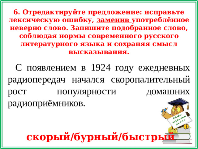 6. Отредактируйте предложение: исправьте лексическую ошибку, заменив употреблённое неверно слово. Запишите подобранное слово, соблюдая нормы современного русского литературного языка и сохраняя смысл высказывания. С появлением в 1924 году ежедневных радиопередач начался скоропалительный рост популярности домашних радиоприёмников.  скорый/бурный/быстрый