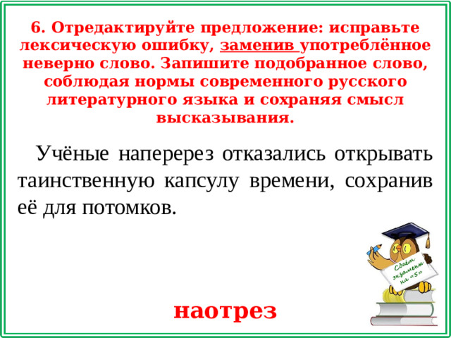 6. Отредактируйте предложение: исправьте лексическую ошибку, заменив употреблённое неверно слово. Запишите подобранное слово, соблюдая нормы современного русского литературного языка и сохраняя смысл высказывания. Учёные наперерез отказались открывать таинственную капсулу времени, сохранив её для потомков. наотрез
