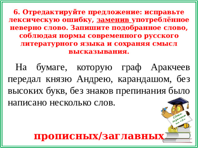 6. Отредактируйте предложение: исправьте лексическую ошибку, заменив употреблённое неверно слово. Запишите подобранное слово, соблюдая нормы современного русского литературного языка и сохраняя смысл высказывания. На бумаге, которую граф Аракчеев передал князю Андрею, карандашом, без высоких букв, без знаков препинания было написано несколько слов. прописных/заглавных