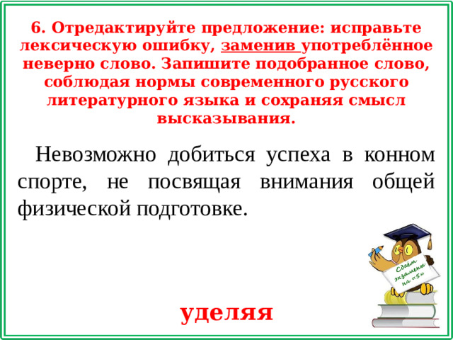 6. Отредактируйте предложение: исправьте лексическую ошибку, заменив употреблённое неверно слово. Запишите подобранное слово, соблюдая нормы современного русского литературного языка и сохраняя смысл высказывания. Невозможно добиться успеха в конном спорте, не посвящая внимания общей физической подготовке. уделяя