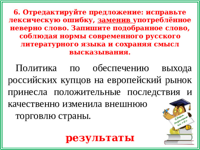 6. Отредактируйте предложение: исправьте лексическую ошибку, заменив употреблённое неверно слово. Запишите подобранное слово, соблюдая нормы современного русского литературного языка и сохраняя смысл высказывания. Политика по обеспечению выхода российских купцов на европейский рынок принесла положительные последствия и качественно изменила внешнюю торговлю страны. результаты