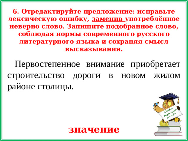 6. Отредактируйте предложение: исправьте лексическую ошибку, заменив употреблённое неверно слово. Запишите подобранное слово, соблюдая нормы современного русского литературного языка и сохраняя смысл высказывания. Первостепенное внимание приобретает строительство дороги в новом жилом районе столицы. значение
