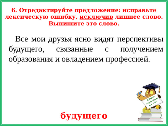6. Отредактируйте предложение: исправьте лексическую ошибку, исключив лишнее слово. Выпишите это слово. Все мои друзья ясно видят перспективы будущего, связанные с получением образования и овладением профессией. будущего
