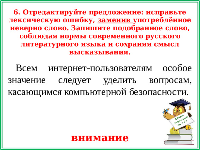 6. Отредактируйте предложение: исправьте лексическую ошибку, заменив употреблённое неверно слово. Запишите подобранное слово, соблюдая нормы современного русского литературного языка и сохраняя смысл высказывания. Всем интернет-пользователям особое значение следует уделить вопросам, касающимся компьютерной безопасности. внимание