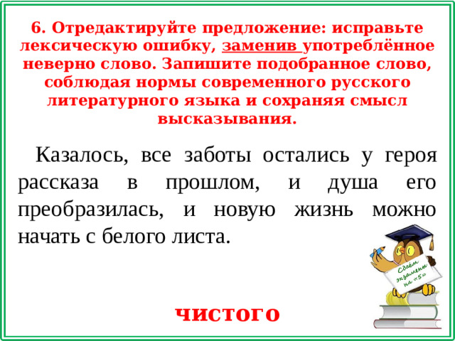 6. Отредактируйте предложение: исправьте лексическую ошибку, заменив употреблённое неверно слово. Запишите подобранное слово, соблюдая нормы современного русского литературного языка и сохраняя смысл высказывания. Казалось, все заботы остались у героя рассказа в прошлом, и душа его преобразилась, и новую жизнь можно начать с белого листа. чистого