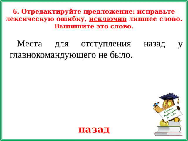 6. Отредактируйте предложение: исправьте лексическую ошибку, исключив лишнее слово. Выпишите это слово. Места для отступления назад у главнокомандующего не было. назад