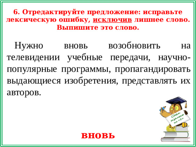6. Отредактируйте предложение: исправьте лексическую ошибку, исключив лишнее слово. Выпишите это слово. Нужно вновь возобновить на телевидении учебные передачи, научно-популярные программы, пропагандировать выдающиеся изобретения, представлять их авторов. вновь
