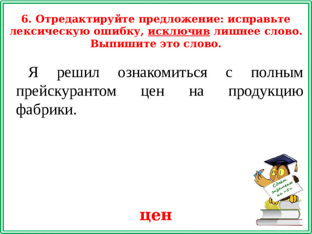 6. Отредактируйте предложение: исправьте лексическую ошибку, исключив лишнее слово. Выпишите это слово. Я решил ознакомиться с полным прейскурантом цен на продукцию фабрики. цен