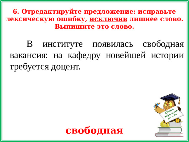 6. Отредактируйте предложение: исправьте лексическую ошибку, исключив лишнее слово. Выпишите это слово.  В институте появилась свободная вакансия: на кафедру новейшей истории требуется доцент. свободная
