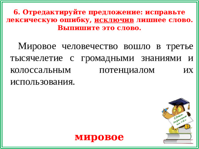 6. Отредактируйте предложение: исправьте лексическую ошибку, исключив лишнее слово. Выпишите это слово. Мировое человечество вошло в третье тысячелетие с громадными знаниями и колоссальным потенциалом их использования. мировое
