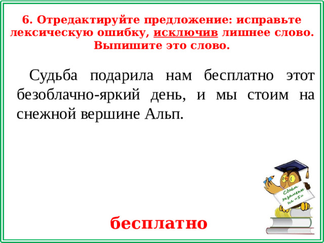 6. Отредактируйте предложение: исправьте лексическую ошибку, исключив лишнее слово. Выпишите это слово. Судьба подарила нам бесплатно этот безоблачно-яркий день, и мы стоим на снежной вершине Альп. бесплатно