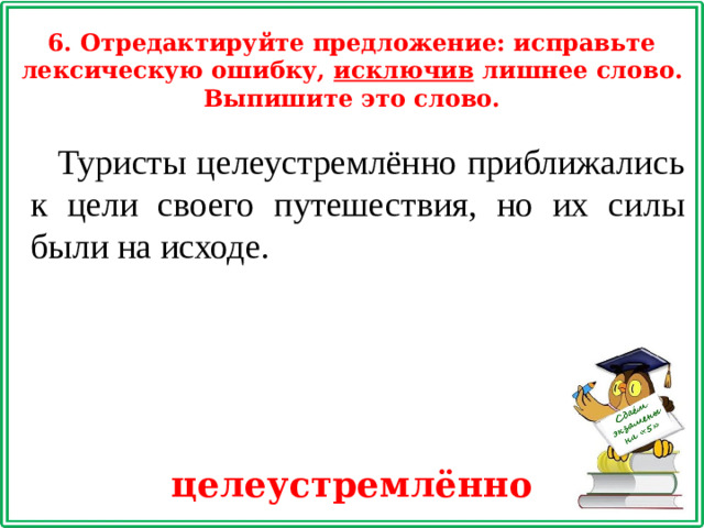 6. Отредактируйте предложение: исправьте лексическую ошибку, исключив лишнее слово. Выпишите это слово. Туристы целеустремлённо приближались к цели своего путешествия, но их силы были на исходе. целеустремлённо