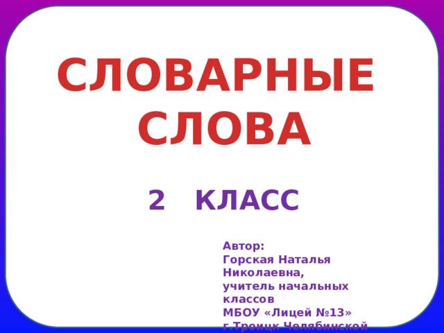 СЛОВАРНЫЕ СЛОВА 2 КЛАСС Автор: Горская Наталья Николаевна, учитель начальных классов МБОУ «Лицей №13» г.Троицк Челябинской области