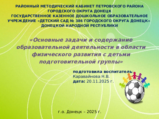 РАЙОННЫЙ МЕТОДИЧЕСКИЙ КАБИНЕТ ПЕТРОВСКОГО РАЙОНА ГОРОДСКОГО ОКРУГА ДОНЕЦК ГОСУДАРСТВЕННОЕ КАЗЕННОЕ ДОШКОЛЬНОЕ ОБРАЗОВАТЕЛЬНОЕ УЧРЕЖДЕНИЕ «ДЕТСКИЙ САД № 386 ГОРОДСКОГО ОКРУГА ДОНЕЦК» ДОНЕЦКОЙ НАРОДНОЙ РЕСПУБЛИКИ «Основные задачи и содержание образовательной деятельности в области физического развития с детьми подготовительной группы» подготовила воспитатель : Каравайнова Н.В. дата: 20.11.2025 г. г.о. Донецк – 2025 г.