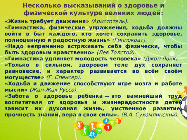 Несколько высказываний о здоровье и физической культуре великих людей: «Жизнь требует движения»   (Аристотель).  «Гимнастика, физические упражнения, ходьба должны войти в быт каждого, кто хочет сохранить здоровье, полноценную и радостную жизнь» (Гиппократ).  «Надо непременно встряхивать себя физически, чтобы быть здоровым нравственно» (Лев Толстой).  «Гимнастика удлиняет молодость человека»   (Джон Локк). «Только в сильном, здоровом теле дух сохраняет равновесие, и характер развивается во всём своём могуществе» (Г. Спенсер).  «Ходьба и движение способствуют игре мозга и работе мысли»  (Жан-Жак Руссо). «Забота о здоровье ребенка — это важнейший труд воспитателя от здоровья и жизнерадостности детей зависит их духовная жизнь, умственное развитие, прочность знаний, вера в свои силы». (В.А. Сухомлинский).