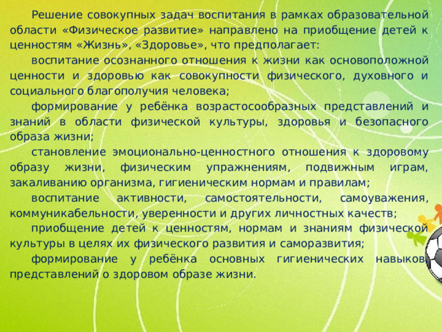 Решение совокупных задач воспитания в рамках образовательной области «Физическое развитие» направлено на приобщение детей к ценностям «Жизнь», «Здоровье», что предполагает: воспитание осознанного отношения к жизни как основоположной ценности и здоровью как совокупности физического, духовного и социального благополучия человека; формирование у ребёнка возрастосообразных представлений и знаний в области физической культуры, здоровья и безопасного образа жизни; становление эмоционально-ценностного отношения к здоровому образу жизни, физическим упражнениям, подвижным играм, закаливанию организма, гигиеническим нормам и правилам; воспитание активности, самостоятельности, самоуважения, коммуникабельности, уверенности и других личностных качеств; приобщение детей к ценностям, нормам и знаниям физической культуры в целях их физического развития и саморазвития; формирование у ребёнка основных гигиенических навыков, представлений о здоровом образе жизни.