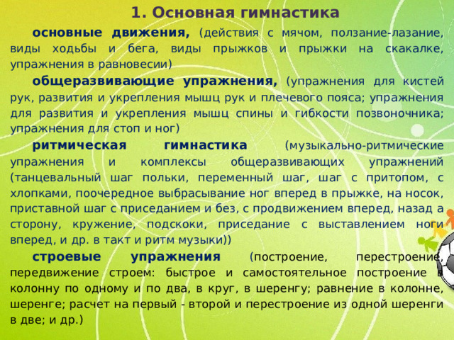 1. Основная гимнастика основные движения, (действия с мячом, ползание-лазание, виды ходьбы и бега, виды прыжков и прыжки на скакалке, упражнения в равновесии) общеразвивающие упражнения, (упражнения для кистей рук, развития и укрепления мышц рук и плечевого пояса; упражнения для развития и укрепления мышц спины и гибкости позвоночника; упражнения для стоп и ног) ритмическая гимнастика (музыкально-ритмические упражнения и комплексы общеразвивающих упражнений (танцевальный шаг польки, переменный шаг, шаг с притопом, с хлопками, поочередное выбрасывание ног вперед в прыжке, на носок, приставной шаг с приседанием и без, с продвижением вперед, назад а сторону, кружение, подскоки, приседание с выставлением ноги вперед, и др. в такт и ритм музыки)) строевые упражнения ( построение, перестроение, передвижение строем: быстрое и самостоятельное построение в колонну по одному и по два, в круг, в шеренгу; равнение в колонне, шеренге; расчет на первый - второй и перестроение из одной шеренги в две; и др.)