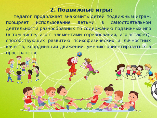 2. Подвижные игры: педагог продолжает знакомить детей подвижным играм, поощряет использование детьми в самостоятельной деятельности разнообразных по содержанию подвижных игр (в том числе, игр с элементами соревнования, игр-эстафет), способствующих развитию психофизических и личностных качеств, координации движений, умению ориентироваться в пространстве.
