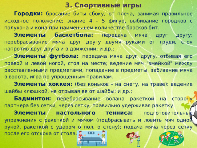 3. Спортивные игры Городки: бросание биты сбоку, от плеча, занимая правильное исходное положение; знание 4 - 5 фигур, выбивание городков с полукона и кона при наименьшем количестве бросков бит. Элементы баскетбола: передача мяча друг другу; перебрасывание мяча друг другу двумя руками от груди, стоя напротив друг друга и в движении; и др.; Элементы футбола: передача мяча друг другу, отбивая его правой и левой ногой, стоя на месте; ведение мяч 