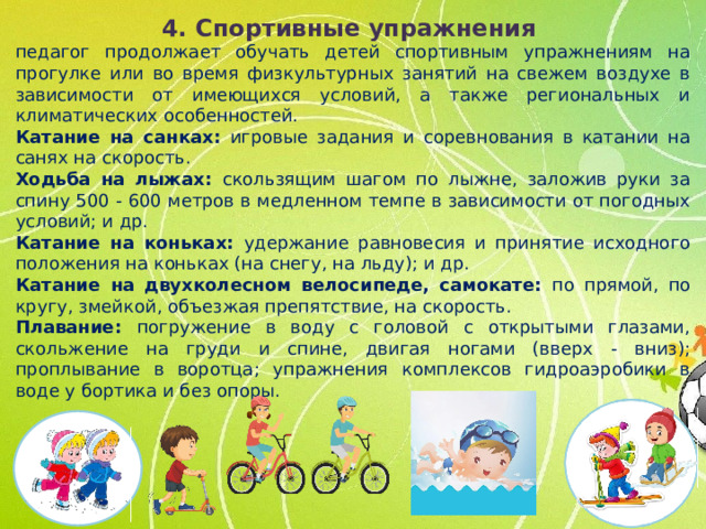 4. Спортивные упражнения педагог продолжает обучать детей спортивным упражнениям на прогулке или во время физкультурных занятий на свежем воздухе в зависимости от имеющихся условий, а также региональных и климатических особенностей. Катание на санках: игровые задания и соревнования в катании на санях на скорость. Ходьба на лыжах: скользящим шагом по лыжне, заложив руки за спину 500 - 600 метров в медленном темпе в зависимости от погодных условий; и др. Катание на коньках: удержание равновесия и принятие исходного положения на коньках (на снегу, на льду); и др. Катание на двухколесном велосипеде, самокате: по прямой, по кругу, змейкой, объезжая препятствие, на скорость. Плавание: погружение в воду с головой с открытыми глазами, скольжение на груди и спине, двигая ногами (вверх - вниз); проплывание в воротца; упражнения комплексов гидроаэробики в воде у бортика и без опоры.