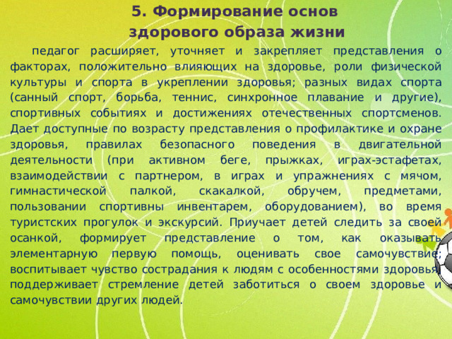 5. Формирование основ здорового образа жизни педагог расширяет, уточняет и закрепляет представления о факторах, положительно влияющих на здоровье, роли физической культуры и спорта в укреплении здоровья; разных видах спорта (санный спорт, борьба, теннис, синхронное плавание и другие), спортивных событиях и достижениях отечественных спортсменов. Дает доступные по возрасту представления о профилактике и охране здоровья, правилах безопасного поведения в двигательной деятельности (при активном беге, прыжках, играх-эстафетах, взаимодействии с партнером, в играх и упражнениях с мячом, гимнастической палкой, скакалкой, обручем, предметами, пользовании спортивны инвентарем, оборудованием), во время туристских прогулок и экскурсий. Приучает детей следить за своей осанкой, формирует представление о том, как оказывать элементарную первую помощь, оценивать свое самочувствие; воспитывает чувство сострадания к людям с особенностями здоровья, поддерживает стремление детей заботиться о своем здоровье и самочувствии других людей.