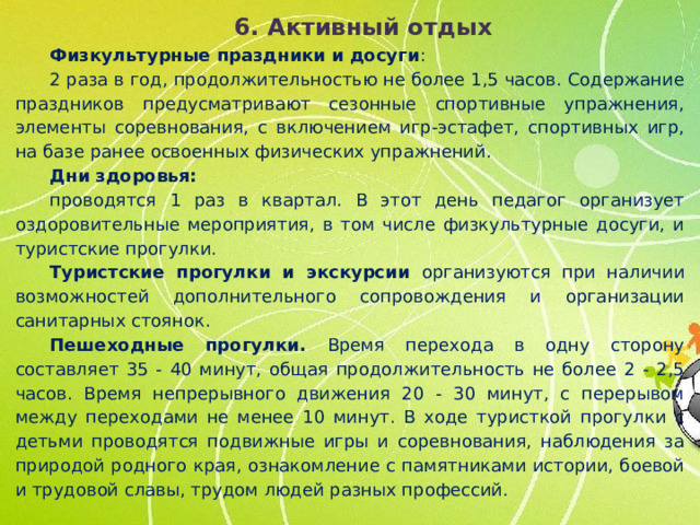 6. Активный отдых Физкультурные праздники и досуги : 2 раза в год, продолжительностью не более 1,5 часов. Содержание праздников предусматривают сезонные спортивные упражнения, элементы соревнования, с включением игр-эстафет, спортивных игр, на базе ранее освоенных физических упражнений. Дни здоровья: проводятся 1 раз в квартал. В этот день педагог организует оздоровительные мероприятия, в том числе физкультурные досуги, и туристские прогулки. Туристские прогулки и экскурсии организуются при наличии возможностей дополнительного сопровождения и организации санитарных стоянок. Пешеходные прогулки. Время перехода в одну сторону составляет 35 - 40 минут, общая продолжительность не более 2 - 2,5 часов. Время непрерывного движения 20 - 30 минут, с перерывом между переходами не менее 10 минут. В ходе туристкой прогулки с детьми проводятся подвижные игры и соревнования, наблюдения за природой родного края, ознакомление с памятниками истории, боевой и трудовой славы, трудом людей разных профессий.