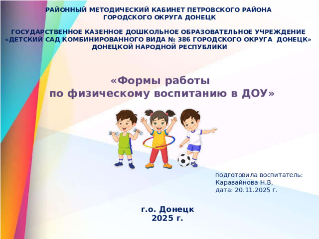 РАЙОННЫЙ МЕТОДИЧЕСКИЙ КАБИНЕТ ПЕТРОВСКОГО РАЙОНА ГОРОДСКОГО ОКРУГА ДОНЕЦК  ГОСУДАРСТВЕННОЕ КАЗЕННОЕ ДОШКОЛЬНОЕ ОБРАЗОВАТЕЛЬНОЕ УЧРЕЖДЕНИЕ «ДЕТСКИЙ САД КОМБИНИРОВАННОГО ВИДА № 386 ГОРОДСКОГО ОКРУГА ДОНЕЦК» ДОНЕЦКОЙ НАРОДНОЙ РЕСПУБЛИКИ «Формы работы по физическому воспитанию в ДОУ» подготовила воспитатель: Каравайнова Н.В. дата: 20.11.2025 г. г.о. Донецк 2025 г.