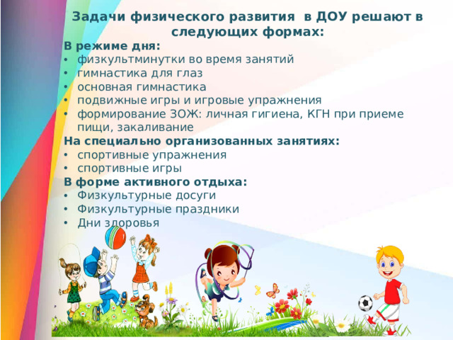 Задачи физического развития в ДОУ решают в следующих формах: В режиме дня: физкультминутки во время занятий гимнастика для глаз основная гимнастика подвижные игры и игровые упражнения формирование ЗОЖ: личная гигиена, КГН при приеме пищи, закаливание На специально организованных занятиях: спортивные упражнения спортивные игры В форме активного отдыха: