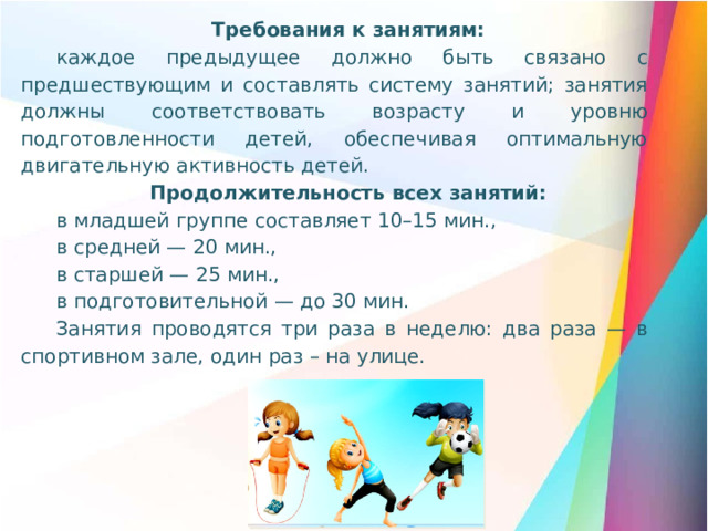 Требования к занятиям: каждое предыдущее должно быть связано с предшествующим и составлять систему занятий; занятия должны соответствовать возрасту и уровню подготовленности детей, обеспечивая оптимальную двигательную активность детей. Продолжительность всех занятий: в младшей группе составляет 10–15 мин., в средней — 20 мин., в старшей — 25 мин., в подготовительной — до 30 мин. Занятия проводятся три раза в неделю: два раза — в спортивном зале, один раз – на улице.