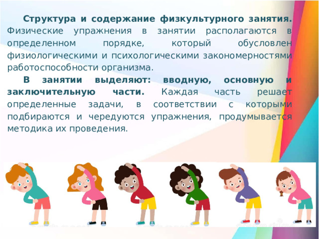 Структура и содержание физкультурного занятия. Физические упражнения в занятии располагаются в определенном порядке, который обусловлен физиологическими и психологическими закономерностями работоспособности организма. В занятии выделяют: вводную, основную и заключительную части. Каждая часть решает определенные задачи, в соответствии с которыми подбираются и чередуются упражнения, продумывается методика их проведения.