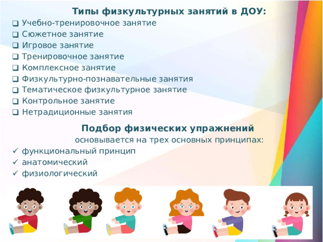 Типы физкультурных занятий в ДОУ: Учебно-тренировочное занятие Сюжетное занятие Игровое занятие Тренировочное занятие Комплексное занятие Физкультурно-познавательные занятия Тематическое физкультурное занятие Контрольное занятие Нетрадиционные занятия Подбор физических упражнений  основывается на трех основных принципах: