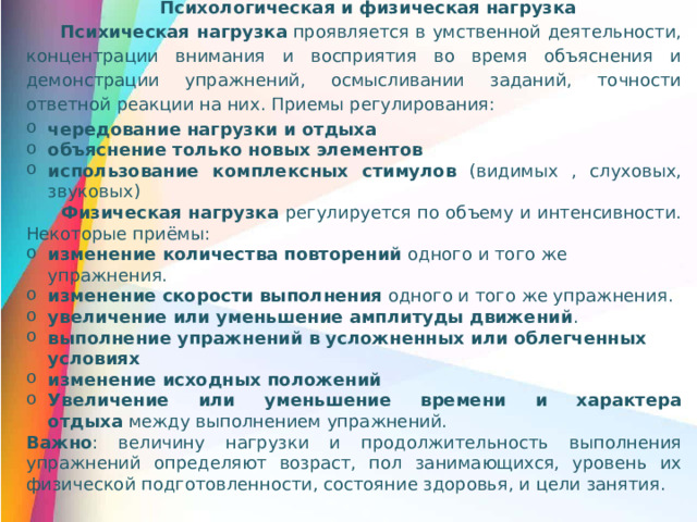 Психологическая и физическая нагрузка Психическая нагрузка  проявляется в умственной деятельности, концентрации внимания и восприятия во время объяснения и демонстрации упражнений, осмысливании заданий, точности ответной реакции на них. Приемы регулирования: чередование нагрузки и отдыха объяснение только новых элементов   использование комплексных стимулов (видимых , слуховых, звуковых) Физическая нагрузка регулируется по объему и интенсивности. Некоторые приёмы: изменение количества повторений  одного и того же упражнения. изменение скорости выполнения  одного и того же упражнения. увеличение или уменьшение амплитуды движений . выполнение упражнений в усложненных или облегченных условиях изменение исходных положений   Увеличение или уменьшение времени и характера отдыха  между выполнением упражнений.   Важно : величину нагрузки и продолжительность выполнения упражнений определяют возраст, пол занимающихся, уровень их физической подготовленности, состояние здоровья, и цели занятия.
