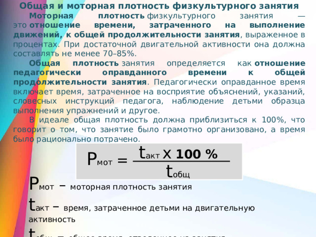 Общая и моторная плотность физкультурного занятия Моторная плотность  физкультурного занятия — это  отношение времени, затраченного на выполнение движений, к общей продолжительности занятия , выраженное в процентах. При достаточной двигательной активности она должна составлять не менее 70–85%.  Общая плотность  занятия определяется как  отношение педагогически оправданного времени к общей продолжительности занятия . Педагогически оправданное время включает время, затраченное на восприятие объяснений, указаний, словесных инструкций педагога, наблюдение детьми образца выполнения упражнений и другое. В идеале общая плотность должна приблизиться к 100%, что говорит о том, что занятие было грамотно организовано, а время было рационально потрачено.  t акт х  100 % P мот = t общ P мот – моторная плотность занятия t акт – время, затраченное детьми на двигательную активность t общ – общее время, отведенное на занятия