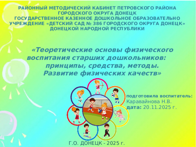 РАЙОННЫЙ МЕТОДИЧЕСКИЙ КАБИНЕТ ПЕТРОВСКОГО РАЙОНА ГОРОДСКОГО ОКРУГА ДОНЕЦК ГОСУДАРСТВЕННОЕ КАЗЕННОЕ ДОШКОЛЬНОЕ ОБРАЗОВАТЕЛЬНО УЧРЕЖДЕНИЕ «ДЕТСКИЙ САД № 386 ГОРОДСКОГО ОКРУГА ДОНЕЦК» ДОНЕЦКОЙ НАРОДНОЙ РЕСПУБЛИКИ   «Теоретические основы физического воспитания старших дошкольников: принципы, средства, методы. Развитие физических качеств»    подготовила воспитатель: Каравайнова Н.В. дата: 20.11.2025 г. Г.О. ДОНЕЦК - 2025 г.