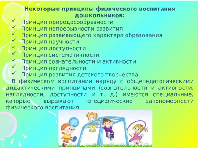 Некоторые принципы физического воспитания дошкольников: Принцип природосообразности Принцип непрерывности развития Принцип развивающего характера образования Принцип научности Принцип доступности Принцип систематичности Принцип сознательности и активности Принцип наглядности Принцип развития детского творчества. В физическом воспитании наряду с общепедагогическими дидактическими принципами (сознательности и активности, наглядности, доступности и т. д.) имеются специальные, которые выражают специфические закономерности физического воспитания.