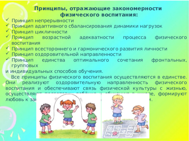 Принципы, отражающие закономерности физического воспитания: Принцип непрерывности Принцип адаптивного сбалансирования динамики нагрузок Принцип цикличности Принцип возрастной адекватности процесса физического воспитания Принцип всестороннего и гармонического развития личности Принцип оздоровительной направленности Принцип единства оптимального сочетания фронтальных, групповых и индивидуальных способов обучения. Все принципы физического воспитания осуществляются в единстве. Они реализуют оздоровительную направленность физического воспитания и обеспечивают связь физической культуры с жизнью, осуществляют подготовку ребёнка к обучению в школе, формируют любовь к занятиям физическими упражнениями, спортом.
