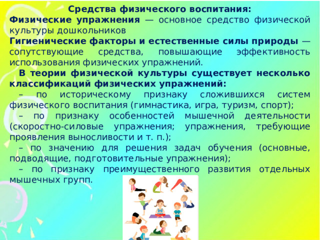 Средства физического воспитания: Физические упражнения — основное средство физической культуры дошкольников Гигиенические факторы и естественные силы природы — сопутствующие средства, повышающие эффективность использования физических упражнений. В теории физической культуры существует несколько классификаций физических упражнений: – по историческому признаку сложившихся систем физического воспитания (гимнастика, игра, туризм, спорт); – по признаку особенностей мышечной деятельности (скоростно-силовые упражнения; упражнения, требующие проявления выносливости и т. п.); – по значению для решения задач обучения (основные, подводящие, подготовительные упражнения); – по признаку преимущественного развития отдельных мышечных групп.