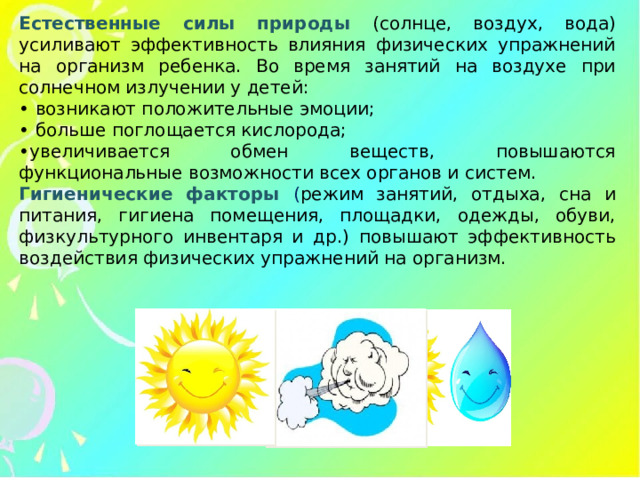 Естественные силы природы (солнце, воздух, вода) усиливают эффективность влияния физических упражнений на организм ребенка. Во время занятий на воздухе при солнечном излучении у детей: • возникают положительные эмоции; • больше поглощается кислорода; • увеличивается обмен веществ, повышаются функциональные возможности всех органов и систем. Гигиенические факторы ( режим занятий, отдыха, сна и питания, гигиена помещения, площадки, одежды, обуви, физкультурного инвентаря и др.) повышают эффективность воздействия физических упражнений на организм.