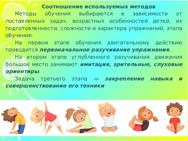 Соотношение используемых методов Методы обучения выбираются в зависимости от поставленных задач, возрастных особенностей детей, их подготовленности, сложности и характера упражнений, этапа обучения. На первом этапе обучения двигательному действию проводится первоначальное разучивание упражнения , На втором этапе углубленного разучивания движения большое место занимают имитация, зрительные, слуховые ориентиры . Задача третьего этапа — закрепление навыка и совершенствование его техники