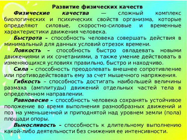 Развитие физических качеств Физические качества — сложный комплекс биологических и психических свойств организма, которые определяют силовые, скоростно-силовые и временные характеристики движения человека. Быстрота – способность человека совершать действия в минимальный для данных условий отрезок времени. Ловкость – способность быстро овладевать новыми движениями и их сочетаниями, а также умение действовать в изменяющихся условиях правильно, быстро и находчиво. Сила – способность преодолевать внешнее сопротивление или противодействовать ему за счет мышечного напряжения. Гибкость – способность достигать наибольшей величины размаха (амплитуды) движений отдельных частей тела в определенном направлении. Равновесие – способность человека сохранять устойчивое положение во время выполнения разнообразных движений и поз на уменьшенной и приподнятой над уровнем земли (пола) площади опоры. Выносливость – способность к длительному выполнению какой-либо деятельности без снижения ее интенсивности.