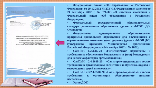 •  Федеральный закон «Об образовании в Российской Федерации» от 29.12.2012 № 273-ФЗ. Федеральным законом от 24 сентября 2022 г. № 371-ФЗ «О внесении изменений в Федеральный закон «Об образовании в Российской Федерации»; •  Федеральный государственный образовательный стандарт дошкольного образования (далее - ФГОС ДО, Стандарт); •  Федеральная адаптированная образовательная программа дошкольного образования для обучающихся с ограниченными возможностями здоровья (далее - ФАОП ДО) (утверждена приказом Министерства просвещения Российской Федерации от «24» ноября 2022 г. № 1022); •  СанПиН 1.2.3685-21 «Гигиенические нормативы и требования к обеспечению безопасности и (или) безвредности для человека факторов среды обитания»; •  СанПиН 2.4.3648-20 «Санитарно-эпидемиологические требования к организациям воспитания и обучения, отдыха и оздоровления детей и молодежи»; •  СанПиН 2.3/2.4.3590-20 «Санитарно-эпидемиологические требования к организации общественного питания населения»; •  Устав ДОУ.