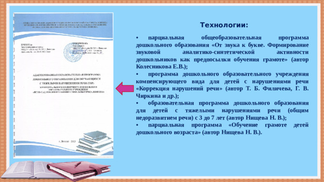 Технологии: •  парциальная общеобразовательная программа дошкольного образования «От звука к букве. Формирование звуковой аналитико-синтетической активности дошкольников как предпосылки обучения грамоте» (автор Колесникова Е.В.); •  программа дошкольного образовательного учреждения компенсирующего вида для детей с нарушениями речи «Коррекция нарушений речи» (автор Т. Б. Филичева, Г. В. Чиркина и др.); •  образовательная программа дошкольного образования для детей с тяжелыми нарушениями речи (общим недоразвитием речи) с 3 до 7 лет (автор Нищева Н. В.); •  парциальная программа «Обучение грамоте детей дошкольного возраста» (автор Нищева Н. В.).