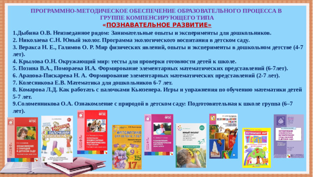 ПРОГРАММНО-МЕТОДИЧЕСКОЕ ОБЕСПЕЧЕНИЕ ОБРАЗОВАТЕЛЬНОГО ПРОЦЕССА В ГРУППЕ КОМПЕНСИРУЮЩЕГО ТИПА  « ПОЗНАВАТЕЛЬНОЕ РАЗВИТИЕ»   1.Дыбина О.В. Неизведанное рядом: Занимательные опыты и эксперименты для дошкольников. 2. Николаева С.Н. Юный эколог. Программа экологического воспитания в детском саду. 3. Веракса Н. Е., Галимов О. Р. Мир физических явлений, опыты и эксперименты в дошкольном детстве (4-7 лет). 4. Крылова О.Н. Окружающий мир: тесты для проверки готовности детей к школе.  5. Позина В.А., Помораева И.А. Формирование элементарных математических представлений (6-7лет).  6. Арапова-Пискарева Н. А. Формирование элементарных математических представлений (2-7 лет).  7. Колесникова Е.В. Математика для дошкольников 6-7 лет.  8. Комарова Л.Д. Как работать с палочками Кьюзенера. Игры и упражнения по обучению математики детей 5-7 лет. 9.Соломенникова О.А. Ознакомление с природой в детском саду: Подготовительная к школе группа (6–7 лет).