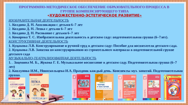 ПРОГРАММНО-МЕТОДИЧЕСКОЕ ОБЕСПЕЧЕНИЕ ОБРАЗОВАТЕЛЬНОГО ПРОЦЕССА В ГРУППЕ КОМПЕНСИРУЮЩЕГО ТИПА  « ХУДОЖЕСТЕННО-ЭСТЕТИЧЕСКОЕ РАЗВИТИЕ»   ИЗОБРАЗИТЕЛЬНАЯ ДЕЯТЕЛЬНОСТЬ 1 . Колдина Д. Н. Аппликация с детьми 6–7 лет 2. Колдина Д. Н. Лепка с детьми 6–7 лет 3. Колдина Д. Н. Рисование с детьми 6–7 лет 4 . Комарова Т. С. Изобразительная деятельность в детском саду: подготовительная группа (6–7лет). КОНСТРУКТИВНАЯ ДЕЯТЕЛЬНОСТЬ 1. Куцакова Л.В. Конструирование и ручной труд в детском саду: Пособие для воспитателя детского сада. 2. Куцакова Л.В. Занятия по конструированию из строительного материала в подготовительной группе детского сада МУЗЫКАЛЬНО-ТЕАТРАЛИЗОВАННАЯ ДЕЯТЕЛЬНОСТЬ 1. . Зацепина М. Б., Жукова Г. Е. Музыкальное воспитание в детском саду. Подготовительная группа (6–7 лет) 2. Каплунова И.М., Новоскольцева И.А. Праздник каждый день. Конспекты муз. занятий. Подготовительная группа.