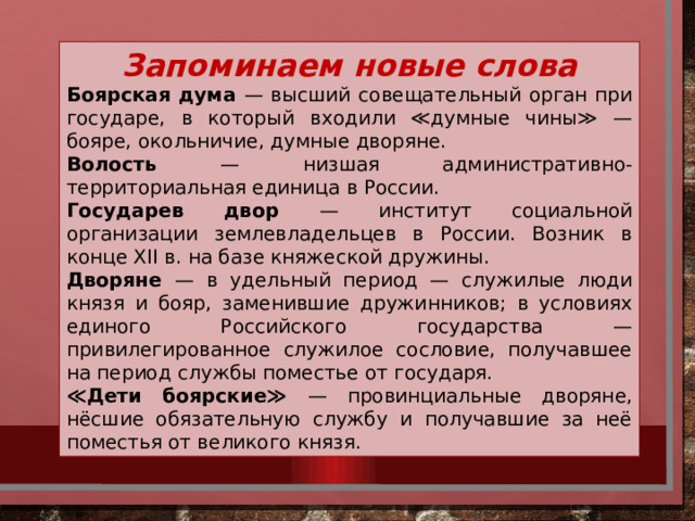 Запоминаем новые слова Боярская дума — высший совещательный орган при государе, в который входили ≪думные чины≫ — бояре, окольничие, думные дворяне. Волость — низшая административно-территориальная единица в России. Государев двор — институт социальной организации землевладельцев в России. Возник в конце XII в. на базе княжеской дружины. Дворяне — в удельный период — служилые люди князя и бояр, заменившие дружинников; в условиях единого Российского государства — привилегированное служилое сословие, получавшее на период службы поместье от государя. ≪ Дети боярские≫ — провинциальные дворяне, нёсшие обязательную службу и получавшие за неё поместья от великого князя.