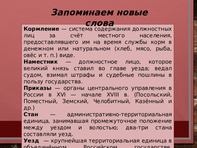 Запоминаем новые слова Кормление — система содержания должностных лиц за счёт местного населения, предоставлявшего им на время службы корм в денежном или натуральном (хлеб, мясо, рыба, овёс и т. п.) виде. Наместник — должностное лицо, которое великий князь ставил во главе уезда; ведал судом, взимал штрафы и судебные пошлины в пользу государства. Приказы — органы центрального управления в России в XVI — начале XVIII в. (Посольский, Поместный, Земский, Челобитный, Казённый и др.) Стан — административно-территориальная единица, занимавшая промежуточное положение между уездом и волостью; два-три стана составляли уезд. Уезд — крупнейшая территориальная единица в объединённом Российском государстве, созданная при Василии III; в свою очередь, делилась станы и волости.