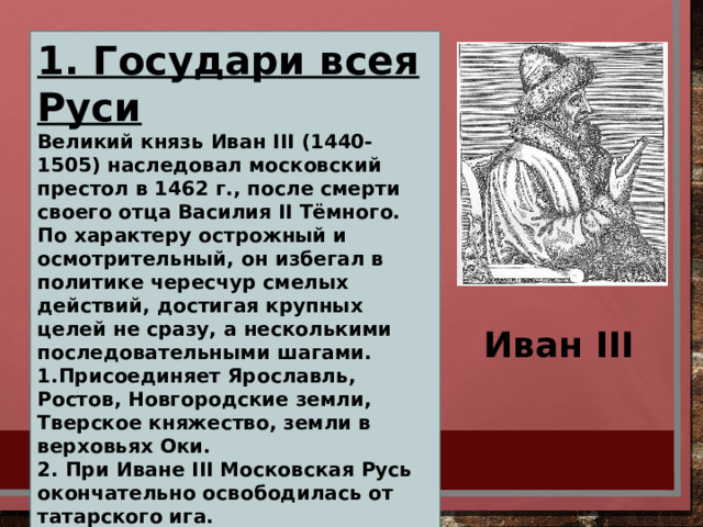 1. Государи всея Руси Великий князь Иван III (1440-1505) наследовал московский престол в 1462 г., после смерти своего отца Василия II Тёмного. По характеру острожный и осмотрительный, он избегал в политике чересчур смелых действий, достигая крупных целей не сразу, а несколькими последовательными шагами. 1.Присоединяет Ярославль, Ростов, Новгородские земли, Тверское княжество, земли в верховьях Оки. 2. При Иване III Московская Русь окончательно освободилась от татарского ига. 3. Укрепилась великокняжеская власть 4. При Иване III был составлен первый замечательный московский юридический памятник – Судебник 1497 5. Укреплял и украшал столицу - Москву Иван III