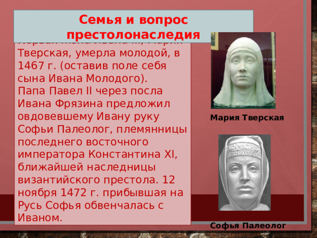 Семья и вопрос престолонаследия Первая жена Ивана III, Мария Тверская, умерла молодой, в 1467 г. (оставив поле себя сына Ивана Молодого). Папа Павел II через посла Ивана Фрязина предложил овдовевшему Ивану руку Софьи Палеолог, племянницы последнего восточного императора Константина XI, ближайшей наследницы византийского престола. 12 ноября 1472 г. прибывшая на Русь Софья обвенчалась с Иваном. Мария Тверская Софья Палеолог